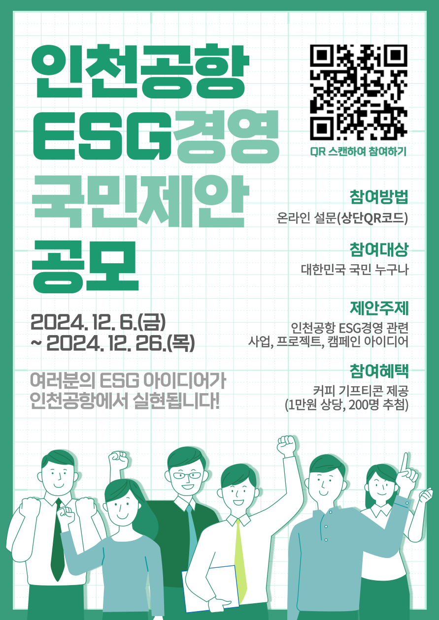 인천공항 ESG경영 국민제안 공모  2024.12. 6.(금) ~ 2024. 12. 26.(목)  여러분의 ESG 아이디어가 인천공항에서 실현됩니다!  QR 스캔하여 참여하기 참여방법 온라인 설문(상단QR코드) https://naver.me/5Gp3mfYi  참여대상 대한민국 국민 누구나  제안주제 인천공항 ESG경영 관련 사업, 프로젝트, 캠페인 아이디어  참여혜택 커피 기프티콘 제공 (1만원 상당, 200명 추첨)