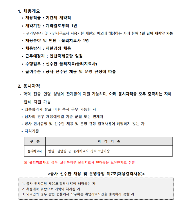 1. 채용개요 • 채용직급 : 기간제 계약직 • 계약기간 : 계약일로부터 1년 - 평가우수자 및 기간제근로자 사용기한 제한의 예외에 해당하는 자에 한해 1년 단위 재계약 가능 • 채용분야 및 인원 : 물리치료사 1명 • 채용방식 : 제한경쟁 채용 • 근무예정지 : 인천국제공항 일원 수행업무 : 선수단 물리치료 • 급여수준 : 공사 「선수단 채용 및 운영 규정」에 따름 2. 응시자격 - 학력, 전공, 연령, 성별에 관계없이 지원 가능하며, 아래 응시자격을 모두 충족하는 자에 한해 지원 가능 • 최종합격자 발표 이후 즉시 근무 가능한 자 • 남자의 경우 채용예정일 기준 군필 또는 면제자 • 자격기준 1 병원, 실업팀 등 물리치료사 경력 2년 이상 2 물리치료사 자격증 보유한 자 ※ 1, 2번 기준 모두 미충족시 응시 불가 • 공사 「인사규정」 및 「선수단 채용 및 운영 규정」 결격사유에 해당하지 않는 자 채용결격사유 ▶ 공사 선수단 채용 및 운영규정 제7조(채용결격사유) 1. 공사 인사규정 제20조(결격사유)에 해당하는 자 2. 채용계약 위반으로 계약이 해지된 자 3. 외국인의 경우 관련 법률에서 요구하는 취업자격요건을 충족하지 못한 자 4. 국민체육진흥법 제2조 제4호에 따른 선수, 동조 제6호에 따른 체육지도자 요건을 충족하지 못한 자