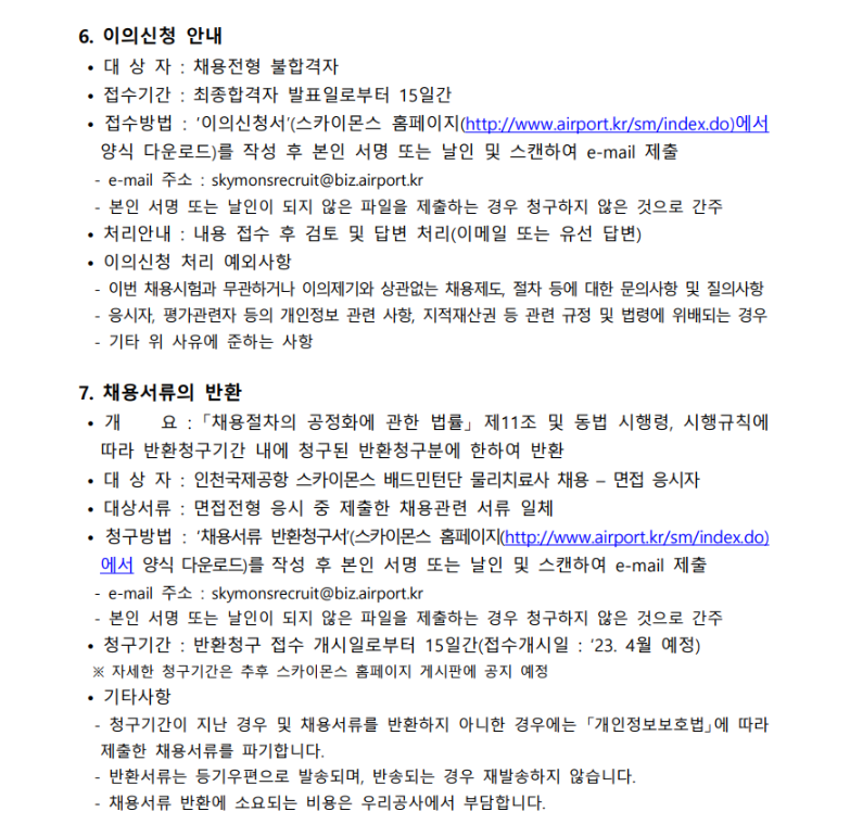 6. 이의신청 안내 • 대상 자 : 채용전형 불합격자 • 접수기간 : 최종합격자 발표일로부터 15일간 • 접수방법 : '이의신청서'(스카이몬스 홈페이지(http://www.airport.kr/sm/index.do)에서 양식 다운로드)를 작성 후 본인 서명 또는 날인 및 스캔하여 e-mail 제출 - e-mail 주소 : skymonsrecruit@biz.airport.kr - 본인 서명 또는 날인이 되지 않은 파일을 제출하는 경우 청구하지 않은 것으로 간주 • 처리안내 : 내용 접수 후 검토 및 답변 처리(이메일 또는 유선 답변) • 이의신청 처리 예외사항 - 이번 채용시험과 무관하거나 이의제기와 상관없는 채용제도, 절차 등에 대한 문의사항 및 질의사항 - 응시자, 평가관련자 등의 개인정보 관련 사항, 지적재산권 등 관련 규정 및 법령에 위배되는 경우 - 기타 위 사유에 준하는 사항 7. 채용서류의 반환 • 개 요 : 「채용절차의 공정화에 관한 법률」 제11조 및 동법 시행령, 시행규칙에 따라 반환청구기간 내에 청구된 반환청구분에 한하여 반환 • 대 상 자 : 인천국제공항 스카이몬스 배드민턴단 코치 채용 - 면접 응시자 • 대상서류 : 면접전형 응시 중 제출한 채용관련 서류 일체 • 청구방법 : '채용서류 반환청구서'(스카이몬스 홈페이지(http://www.airport.kr/sm/index.do)에서 양식 다운로드)를 작성 후 본인 서명 또는 날인 및 스캔하여 e-mail 제출 - e-mail 주소 : skymonsrecruit@biz.airport.kr - 본인 서명 또는 날인이 되지 않은 파일을 제출하는 경우 청구하지 않은 것으로 간주 • 청구기간 : 반환청구 접수 개시일로부터 15일간(접수개시일 : 2024. 1월 예정) ※ 자세한 청구기간은 추후 스카이몬스 홈페이지 게시판에 공지 예정 • 기타사항 - 청구기간이 지난 경우 및 채용서류를 반환하지 아니한 경우에는 「개인정보보호법」에 따 라 제출한 채용서류를 파기합니다. - 반환서류는 등기우편으로 발송되며, 반송되는 경우 재발송하지 않습니다. - 채용서류 반환에 소요되는 비용은 우리공사에서 부담합니다. 8. 유의사항 • 지원서 작성 및 증빙서류 제출 - 블라인드 채용에 따라 입단지원서(자기소개서 등 포함) 상 개인 인적사항(생년월일(나이), 가족관계, 출신지역, 학교명 등) 관련 내용의 작성을 일절 금지합니다. 특히 e-mail 기재 시 학교명이 드러나는 메일주소 기재를 금지합니다.