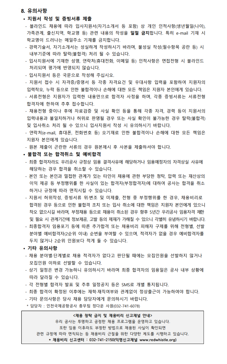 - 경력기술서, 자기소개서는 성실하게 작성하시기 바라며, 불성실 작성(필수항목 공란 등) 시 내부기준에 따라 탈락(불합격) 처리 될 수 있습니다. - 입단지원서에 기재한 성명, 연락처(휴대전화, 이메일 등) 인적사항은 면접전형 시 블라인드 처리되며 평가에 반영되지 않습니다. - 입단지원서 등은 국문으로 작성해 주십시오. - 지원서 접수 시 자격증/증명서 등 각종 자격요건 및 우대사항 입력을 포함하여 지원자의 입력착오, 누락 등으로 인한 불합격이나 손해에 대한 모든 책임은 지원자 본인에게 있습니다. - 서류전형은 지원자가 입력한 내용만으로 합격자 사정을 하며, 각종 증빙서류는 서류전형 합격자에 한하여 추후 접수합니다. - 채용전형 중이나 후에 자료검증 및 사실 확인 등을 통해 각종 자격, 경력 등이 지원서의 입력내용과 불일치하거나 허위로 판명될 경우 또는 사실 확인이 불가능한 경우 탈락(불 합격) 및 입사취소 처리 될 수 있으니 입단지원서 작성 시 유의하시기 바랍니다. - 연락처(e-mail, 휴대폰, 전화번호 등) 오기재로 인한 불합격이나 손해에 대한 모든 책임은 지원자 본인에게 있습니다. - 원본 제출이 곤란한 서류의 경우 원본제시 후 사본을 제출하셔야 합니다. • 불합격 또는 합격취소 및 예비합격 - 최종 합격자라도 우리공사 규정상 임용 결격사유에 해당하거나 임용예정자의 자격상실 사유에 해당하는 경우 합격을 취소할 수 있습니다. - 본인 또는 본인과 밀접한 관계가 있는 타인이 채용에 관한 부당한 청탁, 압력 또는 재산상의 이익 제공 등 부정행위를 한 사실이 있는 합격자(부정합격자)에 대하여 공사는 합격을 취소 하거나 규정에 따라 면직시킬 수 있습니다. - 지원서 허위작성, 증빙서류 위·변조 및 미제출, 전형 중 부정행위를 한 경우, 채용비리로 합격된 경우 등으로 인한 불합격 조치 또는 입사 취소에 대한 책임은 지원자 본인에게 있 으니 착오 없으시길 바라며, 부정채용 등으로 채용이 취소된 경우 향후 5년간 우리공사 임용 자격 제한 및 필요 시 관계기간에 정보제공, 고발 등의 제재가 가해질 수 있으니 각별히 유념하 시기 바랍니다. - 최종합격자 임용포기 등에 따른 추가합격 또는 채용비리 피해자 구제를 위해 전형별, 채용 단계별로 예비합격자(2순위 이내) 순번을 부여하며, 적격자가 없을 경우 예비합격자를 두지 않거나 2순위 인원보다 적게 둘 수 있습니다. • 기타 유의사항 - 채용 분야별·단계별로 채용 적격자가 없다고 판단될 때에는 모집인원을 선발하지 않거나 모집인원 이하로 선발할 수 있습니다. - 상기 일정은 변경 가능하니 유의하시기 바라며 최종 합격자의 임용일은 공사 내부 상황에 따라 달라질 수 있습니다. - 각 전형별 합격자 발표 및 추후 일정공지 등은 SMS로 개별 통지됩니다.      - 최종 합격이 확정된 이후에는 재학·재직여부와 관계없이 정상출근이 가능하여야 합니다. - 기타 문의사항은 당사 채용 담당자에게 문의하시기 바랍니다. * 담당자 : 인천국제공항공사 총무팀 우정혜 차장(032-741-5156), 정다운 사원(032-741-6078) <채용 청탁 금지 및 채용비리 신고채널 안내> 우리 공사는 투명하고 공정한 채용 프로그램을 운영하고 있습니다. 또한 임용 이후라도 부정한 방법으로 채용된 사실이 확인되면 관련 규정에 따라 면직되는 등 채용비리 근절을 위한 다양한 제도를 시행하고 있습니다. * 채용비리 신고센터 : 032-741-2150(익명신고채널 www.redwhistle.org)