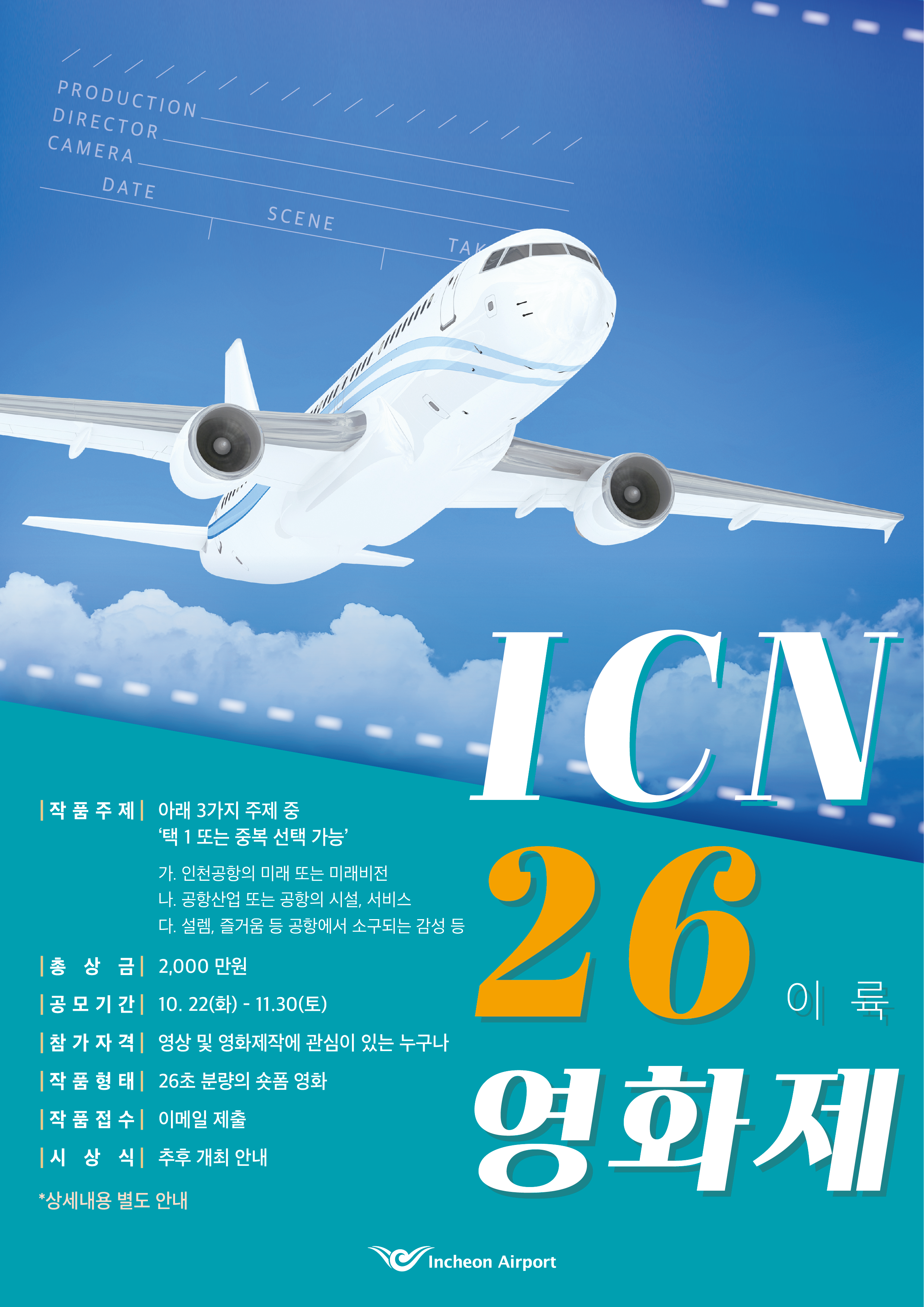 ICN 26 이륙 영화제  작품주제 아래 3가지 주제 중 '택 1 또는 중복 선택 가능' 가.인천공항의 미래 또는 미래비전 나.공항산업 또는 공항의 시설, 서비스 다.설렘, 즐거움 등 공항에서 소구되는 감성 등  총상금 2,000만원 공모기간 10.22(화) - 11.30(토) 참가자격 영상 및 영화제작에 관심이 있는 누구나 작품형태 26초 분량의 숏폼 영화 작품접수 이메일 제출 시상식 추후 개최 안내  *상세내용 별도 안내  Incheon Airport