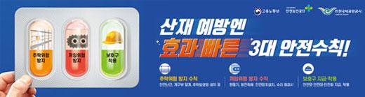 산재예방엔 효과 빠른 3대 안전수칙! 추락위험 방지 수칙 안전난간, 개구부 덮개, 추락방호망 설치 등 끼임위험 방지 수칙 원동기, 회전축에 안전장치 설치, 수리 점검시 운전정지 등 보호구 지급·착용 안전모·안전대·안전화 지급, 착용 고용노동부 안전보건공단